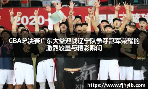 CBA总决赛广东大益迎战辽宁队争夺冠军荣耀的激烈较量与精彩瞬间