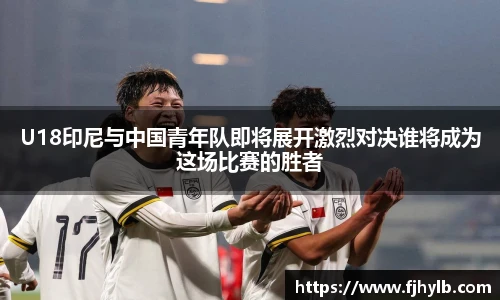U18印尼与中国青年队即将展开激烈对决谁将成为这场比赛的胜者